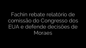 ​Fachin rebate relatório de comissão do Congresso dos EUA e defende decisões de Moraes 
